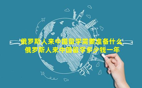 俄罗斯人来中国留学需要准备什么 俄罗斯人来中国留学多少钱一年